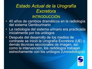 Estado Actual de la Urografía Excretora INTRODUCCIÓN 40 años de cambios dramáticos en la radiología del sistema Genitourinario La radiología del sistema urinario era practicada inicialmente por los urólogos Después del desarrollo de los medios de contraste se inició la Urografía Excretora (UE) y demás técnicas seccionales de imagen, así como la intervención, los radiólogos trabajan estrechamente con los urólogos (Uroradiología) 