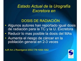 DOSIS DE RADIACIÓN Algunos autores han reportado igual dosis de radiación para la TC y la U. Excretora Reducir lo mas posible la dosis del MAs Aumenta el riesgo de cáncer en la población general en 2-3 veces AJR Am J Roentgenol 2002;178:1058-1062 Estado Actual de la Urografía Excretora en 