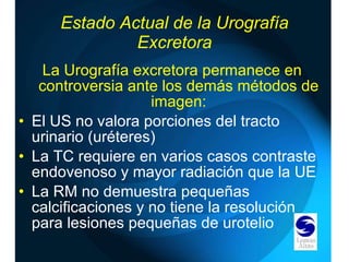 Estado Actual de la Urografía Excretora La Urografía excretora permanece en controversia ante los demás métodos de imagen: El US no valora porciones del tracto urinario (uréteres) La TC requiere en varios casos contraste endovenoso y mayor radiación que la UE La RM no demuestra pequeñas calcificaciones y no tiene la resolución para lesiones pequeñas de urotelio 