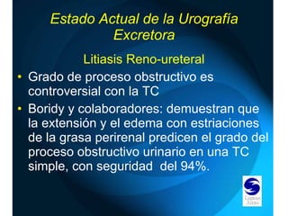 Estado Actual de la Urografía Excretora Litiasis Reno-ureteral Grado de proceso obstructivo es controversial con la TC Boridy y colaboradores: demuestran que la extensión y el edema con estriaciones de la grasa perirenal predicen el grado del proceso obstructivo urinario en una TC simple, con seguridad  del 94%. 