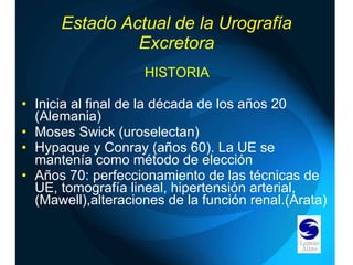 Estado Actual de la Urografía Excretora HISTORIA Inicia al final de la década de los años 20 (Alemania) Moses Swick (uroselectan) Hypaque y Conray (años 60). La UE se mantenía como método de elección Años 70: perfeccionamiento de las técnicas de UE, tomografía lineal, hipertensión arterial, (Mawell),alteraciones de la función renal.(Arata) 