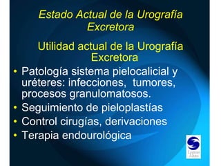 Estado Actual de la Urografía Excretora Utilidad actual de la Urografía Excretora Patología sistema pielocalicial y uréteres: infecciones,  tumores, procesos granulomatosos. Seguimiento de pieloplastías Control cirugías, derivaciones  Terapia endourológica 