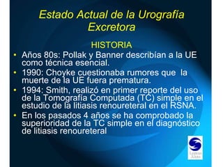 Estado Actual de la Urografía Excretora HISTORIA Años 80s: Pollak y Banner describían a la UE como técnica esencial. 1990: Choyke cuestionaba rumores que  la muerte de la UE fuera prematura. 1994: Smith, realizó en primer reporte del uso de la Tomografía Computada (TC) simple en el estudio de la litiasis renoureteral en el RSNA. En los pasados 4 años se ha comprobado la superioridad de la TC simple en el diagnóstico de litiasis renoureteral 