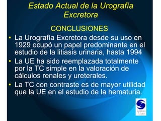 Estado Actual de la Urografía Excretora CONCLUSIONES La Urografía Excretora desde su uso en 1929 ocupó un papel predominante en el estudio de la litiasis urinaria, hasta 1994 La UE ha sido reemplazada totalmente por la TC simple en la valoración de cálculos renales y ureterales. La TC con contraste es de mayor utilidad que la UE en el estudio de la hematuria. 