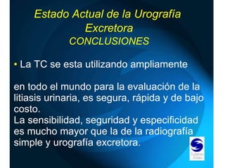 La TC se esta utilizando ampliamente  en todo el mundo para la evaluación de la litiasis urinaria, es segura, rápida y de bajo costo. La sensibilidad, seguridad y especificidad es mucho mayor que la de la radiografía simple y urografía excretora. Estado Actual de la Urografía  Excretora CONCLUSIONES 