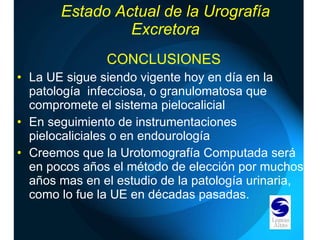 Estado Actual de la Urografía Excretora CONCLUSIONES La UE sigue siendo vigente hoy en día en la patología  infecciosa, o granulomatosa que compromete el sistema pielocalicial En seguimiento de instrumentaciones pielocaliciales o en endourología Creemos que la Urotomografía Computada será en pocos años el método de elección por muchos años mas en el estudio de la patología urinaria, como lo fue la UE en décadas pasadas. 