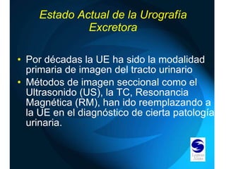 Estado Actual de la Urografía Excretora Por décadas la UE ha sido la modalidad primaria de imagen del tracto urinario Métodos de imagen seccional como el Ultrasonido (US), la TC, Resonancia Magnética (RM), han ido reemplazando a la UE en el diagnóstico de cierta patología urinaria. 