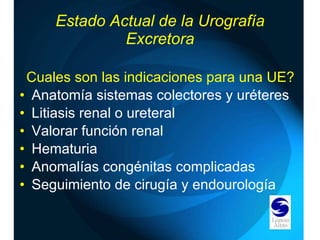 Estado Actual de la Urografía Excretora Cuales son las indicaciones para una UE? Anatomía sistemas colectores y uréteres Litiasis renal o ureteral  Valorar función renal  Hematuria Anomalías congénitas complicadas Seguimiento de cirugía y endourología 