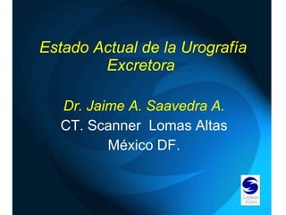 Estado Actual de la Urografía Excretora  Dr. Jaime A. Saavedra A. CT. Scanner  Lomas Altas México DF. 