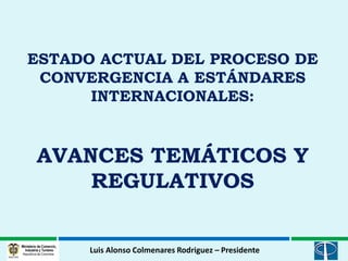 ESTADO ACTUAL DEL PROCESO DE
 CONVERGENCIA A ESTÁNDARES
      INTERNACIONALES:


AVANCES TEMÁTICOS Y
    REGULATIVOS


      Luis Alonso Colmenares Rodriguez – Presidente
 