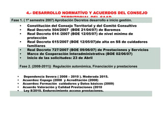 4.- DESARROLLO NORMATÍVO Y ACUERDOS DEL CONSEJO
TERRITORIAL DEL SAAD
Fase 1. ( 1º semestre 2007) Aprobación Decretos desarrollo e inicio gestión.
Fase 2. (2008-2011)) Regulación autonómica, Financiación y prestaciones
• Constitución del Consejo Territorial y del Comité Consultivo
• Real Decreto 504/2007 (BOE 21/04/07) de Baremos
• Real Decreto 614 /2007 (BOE 12/05/07) de nivel mínimo de
protección
• Real Decreto 615/2007 (BOE 12/05/07)de alta en SS de cuidadores
familiares
• Real Decreto 727/2007 (BOE 09/06/07) de Prestaciones y Servicios
• Marco de Cooperación Interadministrativa (BOE 02/06/07)
• Inicio de las solicitudes: 23 de Abril
• Dependencia Severa ( 2008 – 2010 ). Moderada 2015.
• Acuerdos: Copago (2008 y Acreditación (2008)
• Acuerdos: Formación cuidadores y Datos básicos (2009)
• Acuerdo Valoración y Calidad Prestaciones (2010
• Ley 8/2010. Endurecimiento acceso prestaciones.
 