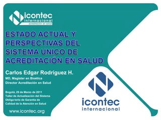 Carlos Edgar Rodríguez H.
MD, Magister en Bioética
Director Acreditación en Salud
Bogotá, 29 de Marzo de 2011
Taller de Actualización del Sistema
Obliga torio de Garantía de
Calidad de la Atención en Salud

 