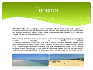 Turismo
Manantiales: Mesa De Anzoátegui: Enorme elevación tabular, desde cuya parte superior, se
vislumbran sus límites, los cuales se extravían en el horizonte, en la distancia, lo que sin dudas genera
una apacible de soledad y libertad. En esta región se encuentran oasis conformados por palmas de
moriche, ubicados en las márgenes de los ríos.
Puertos: Puerto Píritu: Una amplia zona de playas arenosas, de escasa vegetación y aguas tranquilas,
bastante
concurrida
por
turistas
internos.
El balneario principal de Puerto Píritu, que lleva el nombre de Rafael Hernández Padilla, ofrece
servicio de restaurante, fuente de soda y estacionamiento. A tres kilómetros de esta población, se halla
Píritu y en ambos pueblos pesqueros, la suave brisa atrae a temporadistas, quienes van en busca de
descanso y relax. También vale la pena visitar la espectacular Laguna de Píritu -de gran atractivo
escénico, dada su hechizante fauna y su flora-, cuyas playas son óptimas para el disfrute del bañista.

 