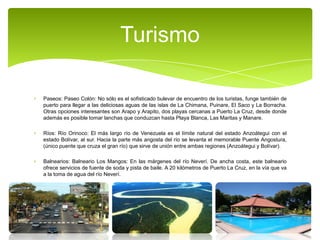 Turismo
Paseos: Paseo Colón: No sólo es el sofisticado bulevar de encuentro de los turistas, funge también de
puerto para llegar a las deliciosas aguas de las islas de La Chimana, Puinare, El Saco y La Borracha.
Otras opciones interesantes son Arapo y Arapito, dos playas cercanas a Puerto La Cruz, desde donde
además es posible tomar lanchas que conduzcan hasta Playa Blanca, Las Maritas y Manare.
Ríos: Río Orinoco: El más largo río de Venezuela es el límite natural del estado Anzoátegui con el
estado Bolívar, al sur. Hacia la parte más angosta del río se levanta el memorable Puente Angostura,
(único puente que cruza el gran río) que sirve de unión entre ambas regiones (Anzoátegui y Bolívar).
Balnearios: Balneario Los Mangos: En las márgenes del río Neverí. De ancha costa, este balneario
ofrece servicios de fuente de soda y pista de baile. A 20 kilómetros de Puerto La Cruz, en la vía que va
a la toma de agua del río Neverí.

 