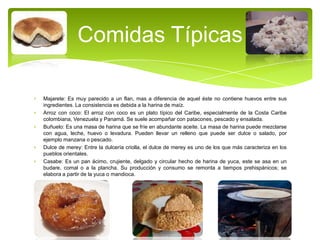 Comidas Típicas
Majarete: Es muy parecido a un flan, mas a diferencia de aquel éste no contiene huevos entre sus
ingredientes. La consistencia es debida a la harina de maíz.
Arroz con coco: El arroz con coco es un plato típico del Caribe, especialmente de la Costa Caribe
colombiana, Venezuela y Panamá. Se suele acompañar con patacones, pescado y ensalada.
Buñuelo: Es una masa de harina que se fríe en abundante aceite. La masa de harina puede mezclarse
con agua, leche, huevo o levadura. Pueden llevar un relleno que puede ser dulce o salado, por
ejemplo manzana o pescado.
Dulce de merey: Entre la dulcería criolla, el dulce de merey es uno de los que más caracteriza en los
pueblos orientales.
Casabe: Es un pan ácimo, crujiente, delgado y circular hecho de harina de yuca, este se asa en un
budare, comal o a la plancha. Su producción y consumo se remonta a tiempos prehispánicos; se
elabora a partir de la yuca o mandioca.

 