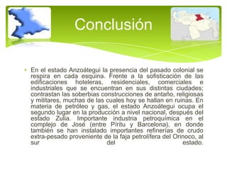 Conclusión
En el estado Anzoátegui la presencia del pasado colonial se
respira en cada esquina. Frente a la sofisticación de las
edificaciones hoteleras, residenciales, comerciales e
industriales que se encuentran en sus distintas ciudades;
contrastan las soberbias construcciones de antaño, religiosas
y militares, muchas de las cuales hoy se hallan en ruinas. En
materia de petróleo y gas, el estado Anzoátegui ocupa el
segundo lugar en la producción a nivel nacional, después del
estado Zulia. Importante industria petroquímica en el
complejo de José (entre Píritu y Barcelona), en donde
también se han instalado importantes refinerías de crudo
extra-pesado proveniente de la faja petrolífera del Orinoco, al
sur
del
estado.

 