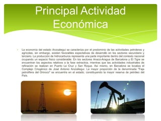 Principal Actividad
Económica
La economía del estado Anzoátegui se caracteriza por el predominio de las actividades petroleras y
agrícolas, sin embargo, existen favorables expectativas de desarrollo en los sectores secundario y
terciario. La producción de hidrocarburos representa una parte importante dentro del contexto nacional
ocupando un espacio físico considerable. En los sectores Anaco-Aragua de Barcelona y El Tigre se
encuentran los aspectos relativos a la fase extractiva, mientras que las actividades industriales de
refinación se realizan en Puerto La Cruz y San Roque. Así mismo, en Barcelona se localiza el
Complejo Criogénico de José Antonio Anzoátegui. La mayor proporción de la denominada "Faja
petrolífera del Orinoco" se encuentra en el estado, constituyendo la mayor reserva de petróleo del
País.

 