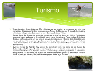 Turismo
Aguas termales: Aguas Calientes: Muy visitadas por los turistas, se encuentran en una zona
montañosa. Estas aguas, también conocidas como Termas de Clarines son de elevada temperatura,
cristalinas e hidrogenadas. Se encuentran entre Clarines y Boca de Uchire.
Bahías: Bahía Del Chaure: Se encuentra operada por la empresa Corpoven, filial de Petróleos de
Venezuela, razón por la cual es de restringido uso. A nueve kilómetros de Puerto La Cruz. Esta bahía
de aguas profundas cuenta con una serie de caneyes (construcciones indígenas de techos elaborados
en palma) acondicionados con parrilleras, cancha de bolas criollas y muelles particulares.
Hacia el extremo final de la bahía del Chaure se encuentra la playa Keela Wee, la cual ofrece servicio
de restaurante.
Cuevas: Cuevas De Rolando: Hay quienes las consideran como una salida de las Cuevas del
Guácharo (estado Monagas). Dentro de ellas las piedras toman brillantes tonalidades, lo que crea un
impresionante efecto visual. Por ellas atraviesa un riachuelo que en la mayor parte de su recorrido es
de aguas frías. En su interior, las Cuevas de Rolando desprenden gases. Se encuentran ubicadas
nueve kilómetros al sur del pueblo de Chorrerón y se les puede llegar por tierra.

 