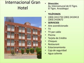 Internacional Gran   • Dirección:
                       Av. Intercomunal de El Tigre.
      Hotel            El Tigre. Anzoátegui
                     •
                       TELÉFONOS
                     • (283) 2411732 (283) 2410413
                       (283) 2410672
                     • SERVICIOS
                     • Aire acondicionado
                     • TV
                     • TV por cable
                     • Piscina
                     • Tarjeta de Crédito
                     • Cheques
                     • Restaurant
                     • Estacionamiento
                     • Caja de seguridad
                     • Agua caliente
 
