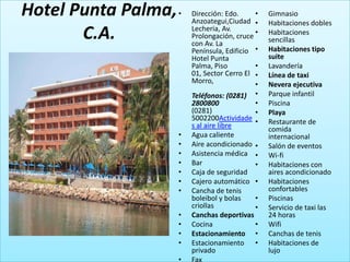 Hotel Punta Palma,   •   Dirección: Edo.
                         Anzoategui,Ciudad •
                                             •   Gimnasio
                                                 Habitaciones dobles
       C.A.              Lecheria, Av.
                         Prolongación, cruce •
                         con Av. La
                                                 Habitaciones
                                                 sencillas
                         Península, Edificio •   Habitaciones tipo
                         Hotel Punta             suite
                         Palma, Piso         •   Lavandería
                         01, Sector Cerro El •   Línea de taxi
                         Morro,              •   Nevera ejecutiva
                         Teléfonos: (0281) •     Parque infantil
                         2800800             •   Piscina
                         (0281)              •   Playa
                         5002200Actividade •     Restaurante de
                         s al aire libre         comida
                     •   Agua caliente           internacional
                     •   Aire acondicionado •    Salón de eventos
                     •   Asistencia médica •     Wi-fi
                     •   Bar                •    Habitaciones con
                     •   Caja de seguridad       aires acondicionado
                     •   Cajero automático •     Habitaciones
                     •   Cancha de tenis         confortables
                         boleibol y bolas   •    Piscinas
                         criollas           •    Servicio de taxi las
                     •   Canchas deportivas      24 horas
                     •   Cocina             •    Wifi
                     •   Estacionamiento •       Canchas de tenis
                     •   Estacionamiento •       Habitaciones de
                         privado                 lujo
 