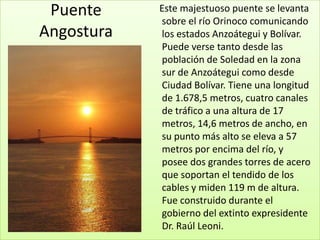 Puente     Este majestuoso puente se levanta
            sobre el río Orinoco comunicando
Angostura   los estados Anzoátegui y Bolívar.
            Puede verse tanto desde las
            población de Soledad en la zona
            sur de Anzoátegui como desde
            Ciudad Bolívar. Tiene una longitud
            de 1.678,5 metros, cuatro canales
            de tráfico a una altura de 17
            metros, 14,6 metros de ancho, en
            su punto más alto se eleva a 57
            metros por encima del río, y
            posee dos grandes torres de acero
            que soportan el tendido de los
            cables y miden 119 m de altura.
            Fue construido durante el
            gobierno del extinto expresidente
            Dr. Raúl Leoni.
 