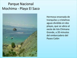 Parque Nacional
Mochima - Playa El Saco

                          Hermosa ensenada de
                          tranquilas y cristalinas
                          aguas dividida en dos
                          playas, que se ubica al
                          oeste de Isla Chimana
                          Grande, a 20 minutos
                          del embarcadero del
                          Paseo Colón
 
