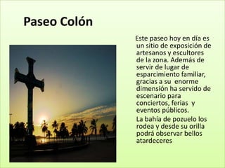 Paseo Colón
              Este paseo hoy en día es
              un sitio de exposición de
              artesanos y escultores
              de la zona. Además de
              servir de lugar de
              esparcimiento familiar,
              gracias a su enorme
              dimensión ha servido de
              escenario para
              conciertos, ferias y
              eventos públicos.
              La bahía de pozuelo los
              rodea y desde su orilla
              podrá observar bellos
              atardeceres
 
