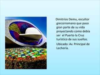 Dimitrios Demu, escultor
grecorromano que paso
gran parte de su vida
proyectando como debía
ser el Puerto la Cruz
turístico de sus sueños.
Ubicado: Av. Principal de
Lechería.
 