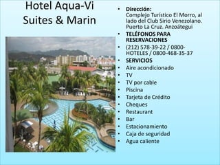 Hotel Aqua-Vi    • Dirección:
                   Complejo Turístico El Morro, al
Suites & Marin     lado del Club Sirio Venezolano.
                   Puerto La Cruz. Anzoátegui
                 • TELÉFONOS PARA
                   RESERVACIONES
                 • (212) 578-39-22 / 0800-
                   HOTELES / 0800-468-35-37
                 • SERVICIOS
                 • Aire acondicionado
                 • TV
                 • TV por cable
                 • Piscina
                 • Tarjeta de Crédito
                 • Cheques
                 • Restaurant
                 • Bar
                 • Estacionamiento
                 • Caja de seguridad
                 • Agua caliente
 
