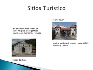 Colonia Tovar



En este lugar es un templo de
culto religioso que la gente se
reune según su creencia religiosa




                                    Aquí se puede venir a comer, jugar (niños),
                                    caminar y conocer.




Iglesia de chuao
 