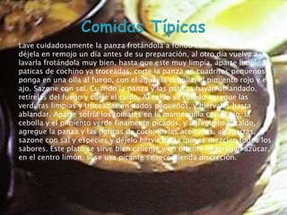 Lave cuidadosamente la panza frotándola a fondo con limones partidos,
déjela en remojo un día la panza frotándola a fondoal otro día vuelva a
  Lave cuidadosamente antes de su preparación, con limones partidos,

lavarla frotándola muydía antes de su preparación,limpia, aparte limpie las
   déjela en remojo un bien, hasta que este muy al otro día vuelva a
paticas defrotándola muy bien, hasta quela panza en cuadritos pequeños y
   lavarla cochino ya troceadas, corte este muy limpia, aparte limpie las
ponga en unacochino fuego, con el corte la panza en cuadritos pequeños el
   paticas de olla al ya troceadas, agua, la cebolla, el pimiento rojo y y
ajo. Sazone una olla al fuego, conpanza y lascebolla, el pimiento rojo y el
   ponga en con sal. Cuando la el agua, la paticas hayan ablandado,
retírelas del fuego sal. Cuandocaldo. Al y las paticas hayan ablandado,
   ajo. Sazone con y cuele el la panza caldo ya colado agregue las
verduras limpias y troceadas el caldo. Alpequeños, y hiérvalas hasta
   retírelas del fuego y cuele en dados caldo ya colado agregue las
   verduras limpias y troceadas en dados pequeños, y hiérvalas hasta
ablandar. Aparte sofría los tomates en la mantequilla con el ajo, la
cebolla y el pimiento verde finamente en la mantequilla con elal caldo,
   ablandar. Aparte sofría los tomates picados, y agréguelo ajo, la
agregue laypanza y las verde finamente picados, y agréguelo al caldo,
   cebolla el pimiento paticas de cochino, las aceitunas, alcaparras,
sazone conla panza y las paticas de cochino, las aceitunas, alcaparras, los
   agregue sal y especies y déjelo hervir hasta que se mezclen todos
sabores. Este sal y especies y déjelo hervir hasta que se mezclen todos los
   sazone con plato se sirve bien caliente y en oriente le agregan azúcar,
en sabores. Este plato se usa picante se recomienda discreción.
    el centro limón, si se sirve bien caliente y en oriente le agregan
   azúcar, en el centro limón, si se usa picante se recomienda discreción.
 