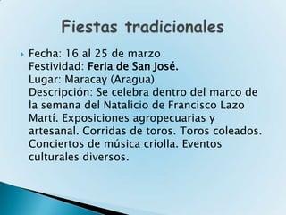    Fecha: 16 al 25 de marzo
    Festividad: Feria de San José.
    Lugar: Maracay (Aragua)
    Descripción: Se celebra dentro del marco de
    la semana del Natalicio de Francisco Lazo
    Martí. Exposiciones agropecuarias y
    artesanal. Corridas de toros. Toros coleados.
    Conciertos de música criolla. Eventos
    culturales diversos.
 