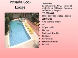 Posada Eco-       Dirección:
                  Calle California Nº 23, frente al
  Lodge           malecón de El Playón. Ocumare
                  de la Costa. Aragua
                  TELÉFONOS
              •   (243) 9931986 (243) 2182733
                  SERVICIOS
              •   Aire acondicionado
              •   TV
              •   TV por cable
              •   Piscina
              •   Tarjeta de Crédito
              •   Cheques
              •   Restaurant
              •   Estacionamiento
              •   Jacuzzi
 