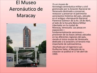 El Museo       Es un museo de
                 tecnología aeronáutica militar y civil
Aeronáutico de   gestionado por la Aviación Nacional de
                 Venezuela destinado a conservar,
                 restaurar y preservar el patrimonio
   Maracay       aeronáutico histórico del país, ubicado
                 en el antiguo «Aeropuerto Nacional
                 Florencio Gómez» de la Av. 19 de Abril,
                 al lado de la Escuela Básica Militar
                 Libertador en la ciudad de
                 Maracay, Venezuela. Las piezas en
                 exposición—
                 fundamentalmente aeronaves—
                 provienen de las bases aéreas ubicadas
                 en las diferentes regiones del país,
                 siendo el único museo de Venezuela
                 dedicado a la aviación y el tercero más
                 importante de Latinoamérica.
                 Diseñado por el ingeniero Luis
                 Guillermo Salas, el decreto de su
                 creación se publicó el 17 de abril de
                 1920.
 