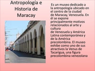 Antropología e    Es un museo dedicado a
 Historia de     la antropología ubicado en
                 el centro de la ciudad
  Maracay        de Maracay, Venezuela. En
                 él se expone
                 principalmente motivos
                 relacionados al arte y
                 cultura
                 de Venezuela y América
                 Latina contemporánea y
                 de la América
                 precolombina. El museo
                 exhibe como uno de sus
                 atractivos la Venus de
                 Tacarigua, una figura
                 precolombina venezolana
 