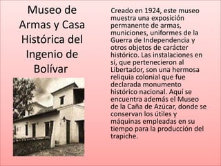 Museo de       Creado en 1924, este museo
                muestra una exposición
Armas y Casa    permanente de armas,
                municiones, uniformes de la
Histórica del   Guerra de Independencia y
                otros objetos de carácter
 Ingenio de     histórico. Las instalaciones en
                sí, que pertenecieron al
   Bolívar      Libertador, son una hermosa
                reliquia colonial que fue
                declarada monumento
                histórico nacional. Aquí se
                encuentra además el Museo
                de la Caña de Azúcar, donde se
                conservan los útiles y
                máquinas empleadas en su
                tiempo para la producción del
                trapiche.
 