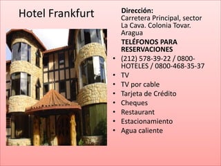 Dirección:
Hotel Frankfurt       Carretera Principal, sector
                      La Cava. Colonia Tovar.
                      Aragua
                      TELÉFONOS PARA
                      RESERVACIONES
                  •   (212) 578-39-22 / 0800-
                      HOTELES / 0800-468-35-37
                  •   TV
                  •   TV por cable
                  •   Tarjeta de Crédito
                  •   Cheques
                  •   Restaurant
                  •   Estacionamiento
                  •   Agua caliente
 
