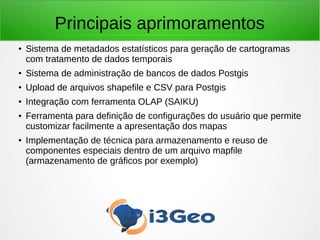Principais aprimoramentos
● Sistema de metadados estatísticos para geração de cartogramas
com tratamento de dados temporais
●
Sistema de administração de bancos de dados Postgis
●
Upload de arquivos shapefile e CSV para Postgis
● Integração com ferramenta OLAP (SAIKU)
● Ferramenta para definição de configurações do usuário que permite
customizar facilmente a apresentação dos mapas
●
Implementação de técnica para armazenamento e reuso de
componentes especiais dentro de um arquivo mapfile
(armazenamento de gráficos por exemplo)
 