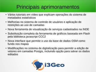 Principais aprimoramentos
● Vários tutoriais em vídeo que explicam operações do sistema de
metadados estatísticos
●
Melhorias no sistema de controle de usuários e aplicação de
restrições ao uso de camadas
●
Nova ferramenta de visualização de serviços cadastrados na INDE
● Substituição completa da ferramenta de gráficos baseada em Flash
pela biblioteca javascript CCC2
●
Nova interface que permite o uso da base de dados OSM como
fundo nos mapas
●
Modificações no sistema de digitalização para permitir a edição de
vetores em camadas Postgis, incluindo opção para salvar os dados
editados
 