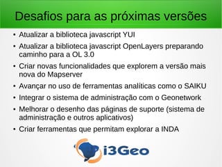 Desafios para as próximas versões
● Atualizar a biblioteca javascript YUI
● Atualizar a biblioteca javascript OpenLayers preparando
caminho para a OL 3.0
● Criar novas funcionalidades que explorem a versão mais
nova do Mapserver
● Avançar no uso de ferramentas analíticas como o SAIKU
● Integrar o sistema de administração com o Geonetwork
● Melhorar o desenho das páginas de suporte (sistema de
administração e outros aplicativos)
● Criar ferramentas que permitam explorar a INDA
 
