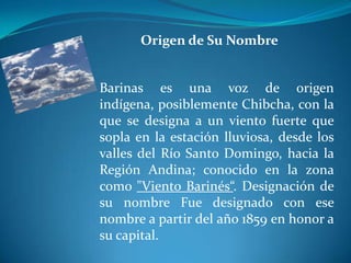 Origen de Su NombreBarinas es una voz de origen indígena, posiblemente Chibcha, con la que se designa a un viento fuerte que sopla en la estación lluviosa, desde los valles del Río Santo Domingo, hacia la Región Andina; conocido en la zona como "Viento Barinés“. Designación de su nombre Fue designado con ese nombre a partir del año 1859 en honor a su capital. 