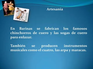 ArtesaníaEn Barinas se fabrican los famosos chinchorros de cuero y las sogas de cuero para enlazar. También se producen instrumentos musicales como el cuatro, las arpa y maracas. 