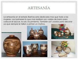 ARTESANÍA

La artesanía en el estado Barinas esta dedicada mas que todo a las
mujeres. Las barineses lo que mas realizan son vasijas de barro para
colocar el azúcar, la sal y la pimienta. También son usadas para decorar
ya que siempre le tallan o pintan un motivo.
 