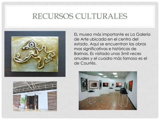 RECURSOS CULTURALES

        EL museo más importante es La Galería
        de Arte ubicada en el centro del
        estado. Aquí se encuentran las obras
        mas significativas e históricas de
        Barinas. Es visitado unas 5mil veces
        anuales y el cuadro más famoso es el
        de Courtés.
 