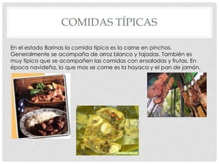 COMIDAS TÍPICAS

En el estado Barinas la comida típica es la carne en pinchos.
Generalmente se acompaña de arroz blanco y tajadas. También es
muy típico que se acompañen las comidas con ensaladas y frutas. En
época navideña, lo que mas se come es la hayaca y el pan de jamón.
 