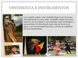 VESTIMENTA E INSTRUMENTOS

      Las mujeres suelen usar vestidos largos con tacones,
      normalmente no muy altos. También utilizan muchos
      adornos en la cabeza. Los hombres usan sombreros y
      pescadores. El instrumento que mas se toca es el
      arpa, y se usa en espectáculos cuando se celebran
      fechas importantes.
 