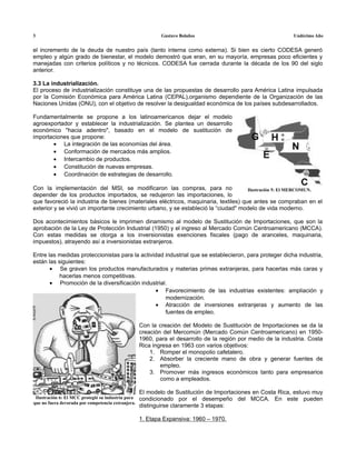 3                                                           Gustavo Bolaños                                   Undécimo Año


el incremento de la deuda de nuestro país (tanto interna como externa). Si bien es cierto CODESA generó
empleo y algún grado de bienestar, el modelo demostró que eran, en su mayoría, empresas poco eficientes y
manejadas con criterios políticos y no técnicos. CODESA fue cerrada durante la década de los 90 del siglo
anterior.

3.3 La industrialización.
El proceso de industrialización constituye una de las propuestas de desarrollo para América Latina impulsada
por la Comisión Económica para América Latina (CEPAL),organismo dependiente de la Organización de las
Naciones Unidas (ONU), con el objetivo de resolver la desigualdad económica de los países subdesarrollados.

Fundamentalmente se propone a los latinoamericanos dejar el modelo
agroexportador y establecer la industrialización. Se plantea un desarrollo
económico "hacia adentro", basado en el modelo de sustitución de
importaciones que propone:
       • La integración de las economías del área.
       • Conformación de mercados más amplios.
       • Intercambio de productos.
       • Constitución de nuevas empresas.
       • Coordinación de estrategias de desarrollo.

Con la implementación del MSI, se modificaron las compras, para no                   Ilustración 5: El MERCOMUN.
depender de los productos importados, se redujeron las importaciones, lo
que favoreció la industria de bienes (materiales eléctricos, maquinaria, textiles) que antes se compraban en el
exterior y se vivió un importante crecimiento urbano, y se estableció la “ciudad" modelo de vida moderno.

Dos acontecimientos básicos le imprimen dinamismo al modelo de Sustitución de Importaciones, que son la
aprobación de la Ley de Protección Industrial (1950) y el ingreso al Mercado Común Centroamericano (MCCA).
Con estas medidas se otorga a los inversionistas exenciones fiscales (pago de aranceles, maquinaria,
impuestos), atrayendo así a inversionistas extranjeros.

Entre las medidas proteccionistas para la actividad industrial que se establecieron, para proteger dicha industria,
están las siguientes:
       • Se gravan los productos manufacturados y materias primas extranjeras, para hacerlas más caras y
           hacerlas menos competitivas.
       • Promoción de la diversificación industrial.
                                                • Favorecimiento de las industrias existentes: ampliación y
                                                    modernización.
                                                • Atracción de inversiones extranjeras y aumento de las
                                                    fuentes de empleo.

                                                    Con la creación del Modelo de Sustitución de Importaciones se da la
                                                    creación del Mercomún (Mercado Común Centroamericano) en 1950-
                                                    1960, para el desarrollo de la región por medio de la industria. Costa
                                                    Rica ingresa en 1963 con varios objetivos:
                                                        1. Romper el monopolio cafetalero.
                                                        2. Absorber la creciente mano de obra y generar fuentes de
                                                            empleo.
                                                        3. Promover más ingresos económicos tanto para empresarios
                                                            como a empleados.

                                                    El modelo de Sustitución de Importaciones en Costa Rica, estuvo muy
 Ilustración 6: El MCC protegió su industria para   condicionado por el desempeño del MCCA. En este pueden
que no fuera devorada por competencia extranjera.
                                                    distinguirse claramente 3 etapas:

                                                    1. Etapa Expansiva: 1960 – 1970.
 