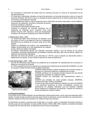 4                                                    Gustavo Bolaños                                       Undécimo Año


-   Se incrementó el intercambio de bienes entre las naciones del área, en virtud de la eliminación de las
    barreras fronterizas.
-   En Costa Rica, importantes industrias de viejo cuño generaron un renovado dinamismo como es el caso de
    las firmas El Gallito, Dos Pinos y otras; sin embargo el sector tradicional de la industria perdió peso relativo
    en términos de participación industrial.
-   Las actividades que cobraron mayor predominio fueron: fabricación de bienes intermedios, ramas metálicas,
    producción de sustancias químicas y productos de caucho,
    productos metálicos y eléctricos.
-   Los productos tradicionales perdieron peso.
-   Aumentó la presencia de inversión extranjera con la
    instalación de empresas como: Firestone, Coca Cola,
    Gerber, Polymer, GTE, Sylvania y otras que aprovecharon
    el régimen de incentivos brindados por el marco del MCCA.

2. Etapa Crítica: 1970 – 1975.
- La "Guerra del Fútbol" entre Honduras y El Salvador, es la
    que marca el inicio a una etapa de crisis en el desempeño
    del MCCA que se extiende en el primer lustro de los años
    setenta.
- Surgen las debilidades del modelo, cuya sostenibilidad se            Ilustración 7: En 1969, Honduras y El Salvador se
                                                                           enfrentaron luego de un partido de fútbol.
    hallaba comprometida por la alta dependencia de materias
    primas, bienes de capital y tecnología.
- El enfoque proteccionista generó una distorsión económica, debido a que los precios de los bienes
    industriales, producidos regionalmente, se cotizaban a precios más altos, pero eran de inferior calidad con
    respecto a los productos importados.
- Elevación del precio del petróleo y sus derivados en 1973-74, pues la relación de intercambio tendió a
    deteriorarse con rapidez, lo que conllevó al alza de los costos de producción.

3. Leve Recuperación: 1975 – 1980.
- Una de las alternativas para superar los problemas de la sustitución de importaciones fue incursionar el
     Estado en la producción de bienes.
- En 1972 se aprobó la Ley de la creación de la Corporación Costarricense de Desarrollo (CODESA), con ella
     se inauguró la etapa del denominado "Estado Empresario".
                                       - CODESA estaba llamada a realizar proyectos que el sector privado no
                                         estuviera en condiciones objetivas o subjetivas de concretar.
                                       - CODESA contribuye con la empresa privada nacional para que afronte
                                         los problemas causados por la falta de capital
                                       - CODESA financió sus actividades con endeudamiento interno y
                                         externo.
                                       - CODESA gira alrededor de cuatro grandes empresa: CEMPASA,
                                         Cementos del Valle, CATSA y ALUNASA.
                                       - La crisis de los años ochenta sellaría en definitiva la suerte de CODESA
                                         y sus problemas financieros se tornan inmanejables, cerrando sus
                                         operaciones con pérdidas millonarias, que son cubiertas mediante
    Ilustración 8: FERTICA: una de las   bonos emitidos por el Ministerio de Hacienda, a efectos de cancelar la
       empresas fuertes de CODESA.       deuda contraída con el Banco Central.

4. El Comercio Exterior.
Por primera vez en muchas décadas, las exportaciones costarricenses fueron mucho más que solamente café y
banano. Aunque la base económica del país siguió siendo la agricultura, el país diversificó sus exportaciones y
además, amplió el número de mercados a los cuales enviaba sus productos.

El intercambio de bienes y servicios entre Costa Rica y el mundo, sufrió un importante incremento durante el
período, pues casi se cuadriplicó, al pasar de $20 millones (1946) a $85 (1954), dejando una balanza favorable
la mayoría de las veces (es decir, se exportaba más de lo que se importaba).
 