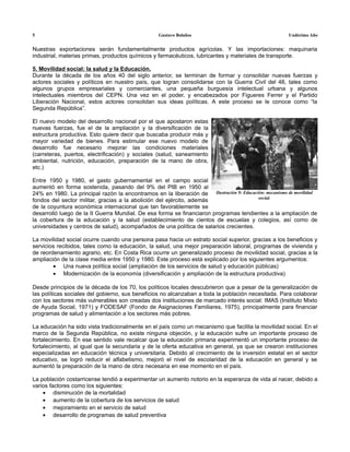 5                                                 Gustavo Bolaños                                      Undécimo Año


Nuestras exportaciones serán fundamentalmente productos agrícolas. Y las importaciones: maquinaria
industrial, materias primas, productos químicos y farmacéuticos, lubricantes y materiales de transporte.

5. Movilidad social: la salud y la Educación.
Durante la década de los años 40 del siglo anterior, se terminan de formar y consolidar nuevas fuerzas y
actores sociales y políticos en nuestro país, que logran consolidarse con la Guerra Civil del 48, tales como
algunos grupos empresariales y comerciantes, una pequeña burguesía intelectual urbana y algunos
intelectuales miembros del CEPN. Una vez en el poder, y encabezados por Figueres Ferrer y el Partido
Liberación Nacional, estos actores consolidan sus ideas políticas. A este proceso se le conoce como “la
Segunda República”.

El nuevo modelo del desarrollo nacional por el que apostaron estas
nuevas fuerzas, fue el de la ampliación y la diversificación de la
estructura productiva. Esto quiere decir que buscaba producir más y
mayor variedad de bienes. Para estimular ese nuevo modelo de
desarrollo fue necesario mejorar las condiciones materiales
(carreteras, puertos, electrificación) y sociales (salud, saneamiento
ambiental, nutrición, educación, preparación de la mano de obra,
etc.)

Entre 1950 y 1980, el gasto gubernamental en el campo social
aumentó en forma sostenida, pasando del 9% del PIB en 1950 al
24% en 1980. La principal razón la encontramos en la liberación de Ilustración 9: Educación: mecanismo de movilidad
                                                                                         social.
fondos del sector militar, gracias a la abolición del ejército, además
de la coyuntura económica internacional que tan favorablemente se
desarrolló luego de la II Guerra Mundial. De esa forma se financiaron programas tendientes a la ampliación de
la cobertura de la educación y la salud (establecimiento de cientos de escuelas y colegios, así como de
universidades y centros de salud), acompañados de una política de salarios crecientes.

La movilidad social ocurre cuando una persona pasa hacia un estrato social superior, gracias a los beneficios y
servicios recibidos, tales como la educación, la salud, una mejor preparación laboral, programas de vivienda y
de reordenamiento agrario, etc. En Costa Rica ocurre un generalizado proceso de movilidad social, gracias a la
ampliación de la clase media entre 1950 y 1980. Este proceso está explicado por los siguientes argumentos:
        • Una nueva política social (ampliación de los servicios de salud y educación públicas)
        • Modernización de la economía (diversificación y ampliación de la estructura productiva)

Desde principios de la década de los 70, los políticos locales descubrieron que a pesar de la generalización de
las políticas sociales del gobierno, sus beneficios no alcanzaban a toda la población necesitada. Para colaborar
con los sectores más vulnerables son creadas dos instituciones de marcado interés social: IMAS (Instituto Mixto
de Ayuda Social, 1971) y FODESAF (Fondo de Asignaciones Familiares, 1975), principalmente para financiar
programas de salud y alimentación a los sectores más pobres.

La educación ha sido vista tradicionalmente en el país como un mecanismo que facilita la movilidad social. En el
marco de la Segunda República, no existe ninguna objeción, y la educación sufre un importante proceso de
fortalecimiento. En ese sentido vale recalcar que la educación primaria experimentó un importante proceso de
fortalecimiento, al igual que la secundaria y de la oferta educativa en general, ya que se crearon instituciones
especializadas en educación técnica y universitaria. Debido al crecimiento de la inversión estatal en el sector
educativo, se logró reducir el alfabetismo, mejoró el nivel de escolaridad de la educación en general y se
aumentó la preparación de la mano de obra necesaria en ese momento en el país.

La población costarricense tendió a experimentar un aumento notorio en la esperanza de vida al nacer, debido a
varios factores como los siguientes:
    • disminución de la mortalidad
    • aumento de la cobertura de los servicios de salud
    • mejoramiento en el servicio de salud
    • desarrollo de programas de salud preventiva
 