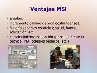 Ventajas MSI
 Empleo.
 Incremento calidad de vida costarricenses.
 Mejoría servicios estatales; salud, banca,
  educación, etc.
 Fortalecimiento Educación (principalmente la
  técnica: INA, colegios técnicos, etc.)
 